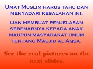 Umat Muslim harus tahu dan
menyadari kesalahan ini.
Dan membuat penjelasan
sebenarnya kepada anak
maupun masyarakat umum
tentang Masjid al-Aqsa.

See the real pictures on the
next slides.

 