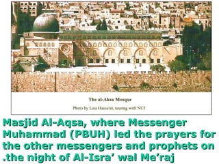 Masjid Al-Aqsa, where Messenger Muhammad (PBUH) led the prayers for the other messengers and prophets on the night of Al-Isra’ wal Me’raj. 