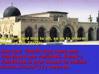 Now forward this to all, so as to inform them of the TRUTH. And say: ‘TRUTH has come and Falsehood has vanished. Surely ! Falsehood is ever bound to vanish.’ Surah Al-Isra’(17) verse 81 