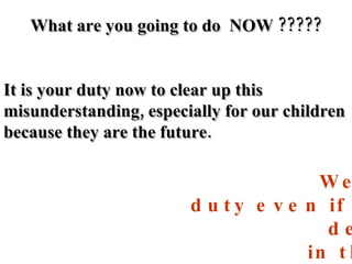 What are you going to do  NOW ????? It is your duty now to clear up this misunderstanding, especially for our children because they are the future. We have to carry out this duty even if we demonstrate and scream in the streets. We must help people understand the truth. 