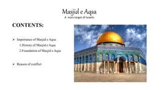 CONTENTS:
 Importance of Masjid e Aqsa:
1.History of Masjid e Aqsa
2.Foundation of Masjid e Aqsa
 Reason of conflict
Masjid e Aqsa
A main target of Israelis
 