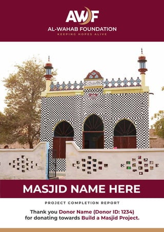 MASJID NAME HERE
P R O J E C T C O M P L E T I O N R E P O R T
Thank you Donor Name (Donor ID: 1234)
for donating towards Build a Masjid Project.
 