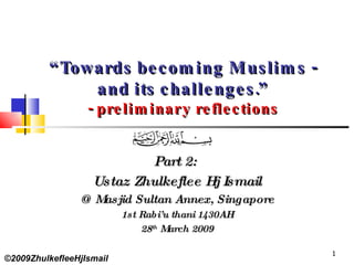 “ Towards becoming Muslims - and its challenges.” - preliminary reflections Part 2:  Ustaz Zhulkeflee Hj Ismail @ Masjid Sultan Annex, Singapore 1st Rabi’u thani 1430AH 28 th  March 2009 ©2009ZhulkefleeHjIsmail 