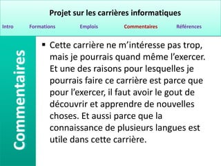 Projet sur les carrières informatiques
Intro   Formations     Emplois      Commentaires   Références


             Cette carrière ne m’intéresse pas trop,
              mais je pourrais quand même l’exercer.
              Et une des raisons pour lesquelles je
              pourrais faire ce carrière est parce que
              pour l’exercer, il faut avoir le gout de
              découvrir et apprendre de nouvelles
              choses. Et aussi parce que la
              connaissance de plusieurs langues est
              utile dans cette carrière.
 