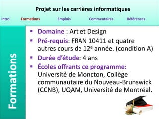 Projet sur les carrières informatiques
Intro   Formations     Emplois      Commentaires   Références


             Domaine : Art et Design
             Pré-requis: FRAN 10411 et quatre
              autres cours de 12e année. (condition A)
             Durée d’étude: 4 ans
             Écoles offrants ce programme:
              Université de Moncton, Collège
              communautaire du Nouveau-Brunswick
              (CCNB), UQAM, Université de Montréal.
 