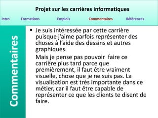 Projet sur les carrières informatiques
Intro   Formations     Emplois      Commentaires   Références


             Je suis intéressée par cette carrière
              puisque j’aime parfois représenter des
              choses à l’aide des dessins et autres
              graphiques.
              Mais je pense pas pouvoir faire ce
              carrière plus tard parce que
              premièrement, il faut être vraiment
              visuelle, chose que je ne suis pas. La
              visualisation est très importante dans ce
              métier, car il faut être capable de
              représenter ce que les clients te disent de
              faire.
 