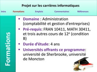 Projet sur les carrières informatiques
Intro   Formations     Emplois      Commentaires   Références


             Domaine : Administration
              (comptabilité et gestion d’entreprises)
             Pré-requis: FRAN 10411, MATH 30411,
              et trois autres cours de 12e (condition
              B)
             Durée d’étude: 4 ans
             Universités offrants ce programme:
              université de Sherbrooke, université
              de Moncton
 