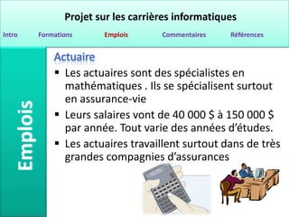 Projet sur les carrières informatiques
Intro   Formations     Emplois      Commentaires   Références


            Actuaire
             Les actuaires sont des spécialistes en
              mathématiques . Ils se spécialisent surtout
              en assurance-vie
             Leurs salaires vont de 40 000 $ à 150 000 $
              par année. Tout varie des années d’études.
             Les actuaires travaillent surtout dans de très
              grandes compagnies d’assurances
 