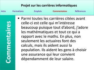 Projet sur les carrières informatiques
Intro   Formations     Emplois      Commentaires   Références


             Parmi toutes les carrières citées avant
              celle-ci est celle qui m’intéresse
              beaucoup puisque tout d’abord, j’adore
              les mathématiques et tout ce qui a
              rapport avec le maths. En plus, non
              seulement les actuaires font des
              calculs, mais ils aident aussi la
              population. Ils aident les gens à choisir
              une assurance qui leur convient
              dépendamment de leur salaire.
 