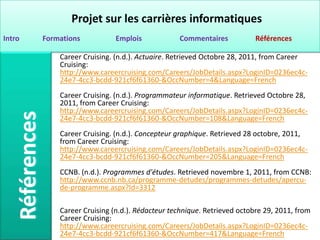 Projet sur les carrières informatiques
Intro   Formations           Emplois            Commentaires            Références

            Career Cruising. (n.d.). Actuaire. Retrieved Octobre 28, 2011, from Career
            Cruising:
            http://www.careercruising.com/Careers/JobDetails.aspx?LoginID=0236ec4c-
            24e7-4cc3-bcdd-921cf6f61360-&OccNumber=4&Language=French
            Career Cruising. (n.d.). Programmateur informatique. Retrieved Octobre 28,
            2011, from Career Cruising:
            http://www.careercruising.com/Careers/JobDetails.aspx?LoginID=0236ec4c-
            24e7-4cc3-bcdd-921cf6f61360-&OccNumber=108&Language=French
            Career Cruising. (n.d.). Concepteur graphique. Retrieved 28 octobre, 2011,
            from Career Cruising:
            http://www.careercruising.com/Careers/JobDetails.aspx?LoginID=0236ec4c-
            24e7-4cc3-bcdd-921cf6f61360-&OccNumber=205&Language=French
            CCNB. (n.d.). Programmes d'études. Retrieved novembre 1, 2011, from CCNB:
            http://www.ccnb.nb.ca/programme-detudes/programmes-detudes/apercu-
            de-programme.aspx?Id=3312

            Career Cruising (n.d.). Rédacteur technique. Retrieved octobre 29, 2011, from
            Career Cruising:
            http://www.careercruising.com/Careers/JobDetails.aspx?LoginID=0236ec4c-
            24e7-4cc3-bcdd-921cf6f61360-&OccNumber=417&Language=French
 