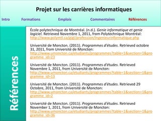 Projet sur les carrières informatiques
Intro   Formations          Emplois             Commentaires           Références

            École polytechnique de Montréal. (n.d.). Genie informatique et genie
            logiciel. Retrieved Novembre 1, 2011, from Polytechnique Montréal:
            http://www.polymtl.ca/gigl/profession/Ingenieurinformatique.php
            Université de Moncton. (2011). Programmes d'études. Retrieved octobre
            31, 2011, from Université de Moncton:
            http://www.umoncton.ca/etudiants/programmes?table=1&section=1&pro
            gramme_id=23
            Université de Moncton. (2011). Programmes d'études. Retrieved
            Novembre 1, 2011, from Université de Moncton:
            http://www.umoncton.ca/etudiants/programmes?table=1&section=1&pro
            gramme_id=13
            Université de Moncton. (2011). Programmes d'études. Retrieved 29
            Octobre, 2011, from Université de Moncton:
            http://www.umoncton.ca/etudiants/programmes?table=1&section=1&pro
            gramme_id=2
            Université de Moncton. (2011). Programmes d'études. Retrieved
            November 1, 2011, from Université de Moncton:
            http://www.umoncton.ca/etudiants/programmes?table=1&section=1&pro
            gramme_id=36
 