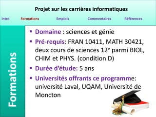 Projet sur les carrières informatiques
Intro   Formations     Emplois      Commentaires   Références


             Domaine :
             Pré-requis: FRAN 10411, MATH 30421,
              deux cours de sciences 12e parmi BIOL,
              CHIM et PHYS. (condition D)
             Durée d’étude: 5 ans
             Universités offrants ce programme:
              université Laval, UQAM, Université de
              Moncton
 