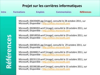Projet sur les carrières informatiques
Intro   Formations          Emplois             Commentaires           Références


            Microsoft, 00439409.jpg [image], consulté le 28 octobre 2011, sur
            Microsoft, Disponible : http://office.microsoft.com
            Microsoft, 00280283.wmf [image], consulté le 28 octobre 2011, sur
            Microsoft, Disponible : http://office.microsoft.com
            Microsoft, 00018958.wmf [image], consulté le 29 octobre 2011, sur
            Microsoft, Disponible : http://office.microsoft.com

            Microsoft, 00438545.jpg [image], consulté le 29 octobre 2011, sur
            Microsoft, Disponible : http://office.microsoft.com
            Microsoft, 00200017.wmf [image], consulté le 29 octobre 2011, sur
            Microsoft, Disponible : http://office.microsoft.com
            Microsoft, 00231133.wmf [image], consulté le 31 octobre 2011, sur
            Microsoft, Disponible : http://office.microsoft.com
            Microsoft, 00198188.wmf [image], consulté le 31 octobre 2011, sur
            Microsoft, Disponible : http://office.microsoft.com
 