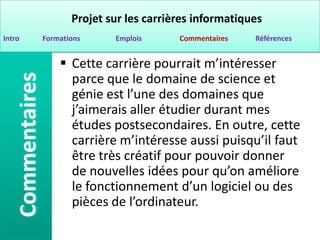 Projet sur les carrières informatiques
Intro   Formations     Emplois      Commentaires   Références


             Cette carrière pourrait m’intéresser
              parce que le domaine de science et
              génie est l’une des domaines que
              j’aimerais aller étudier durant mes
              études postsecondaires. En outre, cette
              carrière m’intéresse aussi puisqu’il faut
              être très créatif pour pouvoir donner
              de nouvelles idées pour qu’on améliore
              le fonctionnement d’un logiciel ou des
              pièces de l’ordinateur.
 