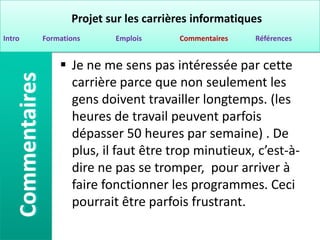 Projet sur les carrières informatiques
Intro   Formations     Emplois      Commentaires   Références


             Je ne me sens pas intéressée par cette
              carrière parce que non seulement les
              gens doivent travailler longtemps. (les
              heures de travail peuvent parfois
              dépasser 50 heures par semaine) . De
              plus, il faut être trop minutieux, c’est-à-
              dire ne pas se tromper, pour arriver à
              faire fonctionner les programmes. Ceci
              pourrait être parfois frustrant.
 