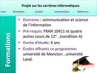 Projet sur les carrières informatiques
Intro   Formations     Emplois      Commentaires   Références


                          : communication et science
                de l’information
                           : FRAN 10411 et quatre
                autres cours de 12e . (condition A)
                               : 4 ans

                université de Moncton , université
                Laval.
 