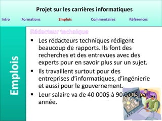 Projet sur les carrières informatiques
Intro   Formations     Emplois      Commentaires   Références




             Les rédacteurs techniques rédigent
              beaucoup de rapports. Ils font des
              recherches et des entrevues avec des
              experts pour en savoir plus sur un sujet.
             Ils travaillent surtout pour des
              entreprises d’informatiques, d’ingénierie
              et aussi pour le gouvernement.
             Leur salaire va de 40 000$ à 90 000$ par
              année.
 