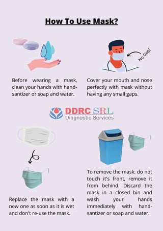 To remove the mask: do not
touch it's front, remove it
from behind. Discard the
mask in a closed bin and
wash your hands
immediately with hand-
santizer or soap and water.
Before wearing a mask,
clean your hands with hand-
santizer or soap and water.
Cover your mouth and nose
perfectly with mask without
having any small gaps.
Replace the mask with a
new one as soon as it is wet
and don't re-use the mask.
How To Use Mask?
N
o
Gap!
 