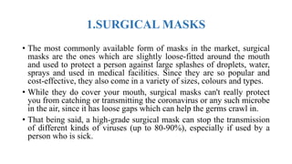 1.SURGICAL MASKS
• The most commonly available form of masks in the market, surgical
masks are the ones which are slightly loose-fitted around the mouth
and used to protect a person against large splashes of droplets, water,
sprays and used in medical facilities. Since they are so popular and
cost-effective, they also come in a variety of sizes, colours and types.
• While they do cover your mouth, surgical masks can't really protect
you from catching or transmitting the coronavirus or any such microbe
in the air, since it has loose gaps which can help the germs crawl in.
• That being said, a high-grade surgical mask can stop the transmission
of different kinds of viruses (up to 80-90%), especially if used by a
person who is sick.
 