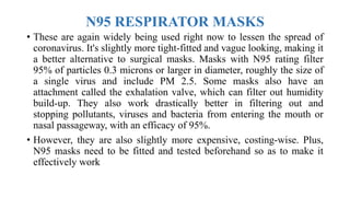 N95 RESPIRATOR MASKS
• These are again widely being used right now to lessen the spread of
coronavirus. It's slightly more tight-fitted and vague looking, making it
a better alternative to surgical masks. Masks with N95 rating filter
95% of particles 0.3 microns or larger in diameter, roughly the size of
a single virus and include PM 2.5. Some masks also have an
attachment called the exhalation valve, which can filter out humidity
build-up. They also work drastically better in filtering out and
stopping pollutants, viruses and bacteria from entering the mouth or
nasal passageway, with an efficacy of 95%.
• However, they are also slightly more expensive, costing-wise. Plus,
N95 masks need to be fitted and tested beforehand so as to make it
effectively work
 