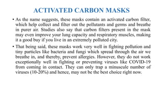 ACTIVATED CARBON MASKS
• As the name suggests, these masks contain an activated carbon filter,
which help collect and filter out the pollutants and germs and breathe
in purer air. Studies also say that carbon filters present in the mask
may even improve your lung capacity and respiratory muscles, making
it a good buy if you live in an extremely polluted city.
• That being said, these masks work very well in fighting pollution and
tiny particles like bacteria and fungi which spread through the air we
breathe in, and thereby, prevent allergies. However, they do not work
exceptionally well in fighting or preventing viruses like COVID-19
from coming in contact. They can only trap a minuscule number of
viruses (10-20%) and hence, may not be the best choice right now.
 