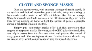 CLOTH AND SPONGE MASKS
Over the recent weeks, with an acute shortage of masks supply in
the market and lack of protective gear available, many are turning to
homemade masks made out of different fabrics like cloth or sponge.
While homemade masks do not match the effectiveness, they are better
than having nothing on hand to fight the spread of germs, especially
during a pandemic situation like this.
Simply put, homemade masks offer LESSER protection than
surgical or respirator masks. However, as the CDC guidelines read, they
can help a person keep the face area clean and prevent the spread of
nasty germs and other contagious viruses. Sanitization and disinfecting
are crucial steps which can prevent and stop the spread of corona.
 