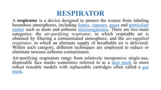 RESPIRATOR
A respirator is a device designed to protect the wearer from inhaling
hazardous atmospheres, including fumes, vapours, gases and particulate
matter such as dusts and airborne microorganisms. There are two main
categories: the air-purifying respirator, in which respirable air is
obtained by filtering a contaminated atmosphere, and the air-supplied
respirator, in which an alternate supply of breathable air is delivered.
Within each category, different techniques are employed to reduce or
eliminate noxious airborne contaminants.
Air-purifying respirators range from relatively inexpensive single-use,
disposable face masks sometimes referred to as a dust mask to more
robust reusable models with replaceable cartridges often called a gas
mask.
 