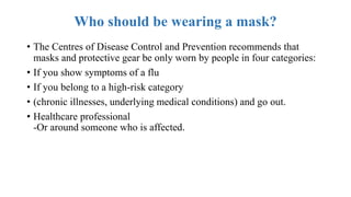 Who should be wearing a mask?
• The Centres of Disease Control and Prevention recommends that
masks and protective gear be only worn by people in four categories:
• If you show symptoms of a flu
• If you belong to a high-risk category
• (chronic illnesses, underlying medical conditions) and go out.
• Healthcare professional
-Or around someone who is affected.
 