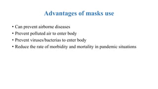 Advantages of masks use
• Can prevent airborne diseases
• Prevent polluted air to enter body
• Prevent viruses/bacterias to enter body
• Reduce the rate of morbidity and mortality in pandemic situations
 