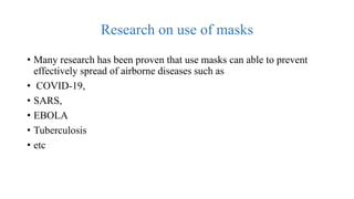 Research on use of masks
• Many research has been proven that use masks can able to prevent
effectively spread of airborne diseases such as
• COVID-19,
• SARS,
• EBOLA
• Tuberculosis
• etc
 