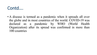 Contd….
• A disease is termed as a pandemic when it spreads all over
the globe and in most countries of the world. COVID-19 was
declared as a pandemic by WHO (World Health
Organization) after its spread was confirmed in more than
100 countries
 