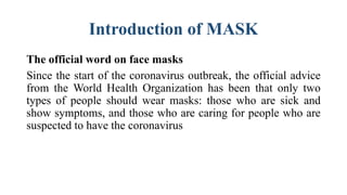 Introduction of MASK
The official word on face masks
Since the start of the coronavirus outbreak, the official advice
from the World Health Organization has been that only two
types of people should wear masks: those who are sick and
show symptoms, and those who are caring for people who are
suspected to have the coronavirus
 