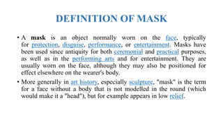 DEFINITION OF MASK
• A mask is an object normally worn on the face, typically
for protection, disguise, performance, or entertainment. Masks have
been used since antiquity for both ceremonial and practical purposes,
as well as in the performing arts and for entertainment. They are
usually worn on the face, although they may also be positioned for
effect elsewhere on the wearer's body.
• More generally in art history, especially sculpture, "mask" is the term
for a face without a body that is not modelled in the round (which
would make it a "head"), but for example appears in low relief.
 