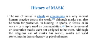 History of MASK
• The use of masks in rituals or ceremonies is a very ancient
human practice across the world,[4] although masks can also
be worn for protection, in hunting, in sports, in feasts, or in
wars – or simply used as ornamentation.[5] Some ceremonial
or decorative masks were not designed to be worn. Although
the religious use of masks has waned, masks are used
sometimes in drama therapy or psychotherapy.
 