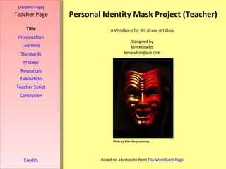 Personal Identity Mask Project (Teacher) [ Student Page ] Title Introduction Learners Standards Process Resources Credits Teacher Page A WebQuest for 9th Grade Art Class Designed by Kim Knowles [email_address] Based on a template from  The  WebQuest  Page Evaluation Teacher Script Conclusion Photo by Flikr: Benjieordonez 