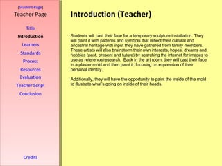 Introduction (Teacher) [ Student Page ] Title Introduction Learners Standards Process Resources Credits Teacher Page Students will cast their face for a temporary sculpture installation. They will paint it with patterns and symbols that reflect their cultural and ancestral heritage with input they have gathered from family members. These artists will also brainstorm their own interests, hopes, dreams and hobbies (past, present and future) by searching the internet   for images to use as reference/research.  Back in the art room, they will cast their face in a plaster mold and then paint it, focusing on expression of their personal identity. Additionally, they will have the opportunity to paint the inside of the mold to illustrate what’s going on inside of their heads.  Evaluation Teacher Script Conclusion 