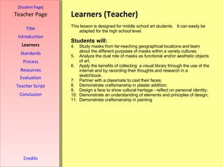 Learners (Teacher) [ Student Page ] Title Introduction Learners Standards Process Resources Credits Teacher Page This lesson is designed for middle school art students.  It can easily be adapted for the high school level. . Students will: Study masks from far-reaching geographical locations and learn about the different purposes of masks within a variety cultures. Analyze the dual role of masks as functional and/or aesthetic objects of art. Apply the benefits of collecting  a visual library through the use of the internet and by recording their thoughts and research in a sketchbook. Partner with a classmate to cast their faces; Demonstrate craftsmanship in plaster addition; Design a face to show cultural heritage - reflect on personal identity; Demonstrate an understanding of elements and principles of design; Demonstrate craftsmanship in painting  Evaluation Teacher Script Conclusion 