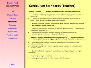 Curriculum Standards (Teacher) [ Student Page ] Title Introduction Learners Standards Process Resources Credits Teacher Page Evaluation Teacher Script Conclusion Standard 1:  Students  recognize and use the visual arts as a form of communication  interpreting and distinguishing intended meanings of visual images, themes, and ideas in  works of art;   researching and synthesizing visual images, themes, and ideas to create works of art  which  reflect personal experiences and intended meanings Standard 2:  Students know and apply elements of art*, principles of design*, and sensory*  and expressive* features of visual arts.   comparing and contrasting elements of art, principles of design, sensory and expressive  features, and functions of art;   creating multiple solutions to visual arts problems* by applying elements of art,  principles of design, and sensory and expressive features Standard 4:  Students relate the visual arts to various historical* and cultural   traditions   describing the functions, meanings, and significance of works of art within various cultures;   creating works of art based on comparison and evaluation of various historical and  cultural contexts; and   evaluating, analyzing, and i nterpreting works of art as related to the history and culture  of various people.  Standard 5:  Students analyze and evaluate the characteristics, merits, and meaning of  works of art.    interpreting meaning in works of art;   evaluating works of art using cr itical analysis and aesthetic inquiry 