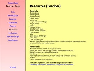 Resources (Teacher) [ Student Page ] Title Introduction Learners Standards Process Resources Credits Teacher Page Materials: Sketch books plaster gauze  petroleum jelly plastic bowls old t-shirts Large, plastic trash bags acrylic paints gesso drinking straws Small grocery bags Roll of painter’s plastic Chicken wire Wire Sand paper: 80-120 grit Hasp files Glue, hot glue guns Various materials for mask embellishments – beads, feathers, dried plant material, sequins, fake fur and eyelashes etc. Resources: Access to a computer lab for image research; Books with history and images of masks from around the world; Magazines, such as National Geographic; World map Field trip to a regional museum or art gallery with a relevant exhibit; Videos Family interaction and interviews Instructor might also want to read this age-relevant article: "Revealing the Hopes of Adolescents through the Art of Tattoos" Evaluation Teacher Script Conclusion 