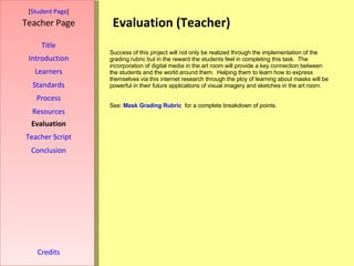 Evaluation (Teacher) [ Student Page ] Title Introduction Learners Standards Process Resources Credits Teacher Page Success of this project will not only be realized through the implementation of the grading rubric but in the reward the students feel in completing this task.  The incorporation of digital media in the art room will provide a key connection between the students and the world around them.  Helping them to learn how to express themselves via this internet research through the ploy of learning about masks will be powerful in their future applications of visual imagery and sketches in the art room. See:  Mask Grading Rubric   for a complete breakdown of points. Evaluation Teacher Script Conclusion 