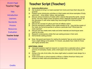 Teacher Script (Teacher) [ Student Page ] Title Introduction Learners Standards Process Resources Credits Teacher Page Instruction/Motivation:   Ask students to bring in a mask example from home and have them discuss its purpose. Present some introductory activities on tribal masks and show examples of body adornment  - show slides, videos, real examples. Discuss various functions of masks within cultures that personify spirits, natural forces, how they relate to their ancestors and/or celebrate important events; tie this discussion in with what masks they have brought from home and their significance. Discuss the concept of culture and how art reflects culture.  Discuss expressive qualities of the masks studied so far – how did the creator of the mask use formal properties to achieve a particular look? What does the mask express? Discuss how the masks were made and what materials and techniques were used by the artist. Research contemporary artists that use casting process in their work. Demonstrate casting process  Note: Get parent permission for casting the students’ face as some student may have a slight allergy to the plaster. If in doubt, use plastic face molds for those with highly sensitive skin. ADDITIONAL IDEAS Interested students might do research on masks from a selected culture, collect pictures of exemplary masks, write a brief paper and report to the rest of the class. Acting in the role of art critics, the class might select a student mask design for a class t-shirt. Invite community or school experts in African or Native American history and cultures to make visits and presentations to the class. Evaluation Teacher Script Conclusion 