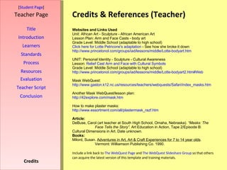 Credits & References (Teacher) [ Student Page ] Title Introduction Learners Standards Process Resources Credits Teacher Page Websites and Links Used Unit: African Art - Sculpture - African American Art Lesson Plan: Arm and Face Casts - body art  Grade Level: Middle School (adaptable to high school) Click here for  Lotte   Petricone's  adaptation  - See how she broke it down http://www.princetonol.com/groups/iad/lessons/middle/Lotte-bodyart.htm UNIT: Personal Identity - Sculpture - Cultural Awareness Lesson:  Relief Cast Arm and Face with Cultural Symbols Grade Level: Middle School (adaptable to high school)  http://www.princetonol.com/groups/iad/lessons/middle/Lotte-bodyart2.htm#Web Mask WebQuest: http://www.gaston.k12.nc.us/resources/teachers/webquests/Safari/index_masks.htm Another Mask WebQuest/lesson plan: http://42explore.com/mask.htm How to make plaster masks: http:// www.essortment.com/all/plastermask_razf.htm Article: DeBuse, Carol (art teacher at South High School, Omaha, Nebraska).  “Masks: The  Face Tells the Story”.  Art Education in Action, Tape 2/Episode B:  Cultural Dimensions in Art. Date unknown. Books: Milord, Susan.  Adventures in Art, Art & Craft Experiences for 7 to 14 year olds .  Vermont: Williamson Publishing Co. 1990. Include a link back to  The  WebQuest  Page  and  The  WebQuest   Slideshare  Group  so that others can acquire the latest version of this template and training materials. Evaluation Teacher Script Conclusion 