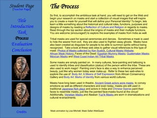 The Process Student Page Title Introduction Task Process Evaluation Conclusion Credits [ Teacher Page ] So first, to accomplish the ambitious task at hand, you will need to get on the Web and begin your research on masks and start a collection of visual images that will inspire you to create a mask for yourself that will define your Personal Identity! To begin, lets learn a little something about the historical and cultural roles, functions, purposes and designs of masks by reading a  Reflection of Culture and Religion  in regards to masks. Read through the top section about the origins of masks and their multiple functions.  You are welcome (encouraged!) to explore the examples of masks from India as well. Tribal masks are used for special ceremonies and dances.  Sometimes a mask is used to hide the wearer from evil;  they are also used to frighten away ghosts.  Masks have also been created as disguises for people to be able to summon spirtis without being recognized.  Take a look at these web sites to gather visual references to this type of mask:  Photos of Masks collected by Ken  Suslick ,  Cultural Masks Website ;  African Mask History ;  Faces of the Dead:  Egyptian Mummy Masks ;  Guatemalan Masks ;  Mexican Masks  and  West Coast Indian Art Tribal Masks . Some masks are simply painted on.  In many cultures, face-painting and tattooing is used to identify tribes and classification (status) of the person within the tribe. These are also used to work magic!  Painting one’s face is also a way to enhance perceived beauty, just like why women today wear make-up.  Refer to these two web-sites to explore the use of  Body Art: A Means of Self Expression  from African Conservancy Gallery and  Body Art: Marks of Identity  from various world cultures. Masks have long been used in theatre.  Ancient Greek actors wore masks   to convey emotions as well as different characters and even today, masks are still used in traditional  Japanese Noh plays  and actors in India and  Chinese Operas  paint their faces to resemble masks, just like the painted face-masks found at the circus!  Additionally,  Venetian Masks   and Alaskan  Yup'ik  Masks   are worn in dramatizations and cultural re-enactments. Mask animation by Lisa Mitchell, Mask Safari WebQuest 