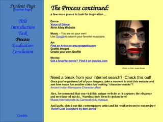The Process continued: a few more places to look for inspiration…. Student Page Title Introduction Task Process Evaluation Conclusion Credits [ Teacher Page ] Dance Voice of Dance Alvin Ailey Website Music  – You are on your own! Use  Google  to search your favorite musicians. Art Find an Artist on  artcyclopedia.com Graffiti Images Create your own Graffiti Movies Got a favorite movie?  Find it on  movies.com Need a break from your internet search?  Check this out! Once you’ve gathered all of your imagery, take a moment to visit this website and see how much fun another class had making “character masks”!: Ancient Indian Ramayana Character Mask Also, I recommend that you visit this unique website as it captures the elegance and mystique of masks.  Warning: only French spoken here! Musee   Internationale   du   Carnaval  et  du  masque   And lastly, check out this contemporary artist and his work relevant to our project!   Relief Cast Sculpture by Ben Jones Photo by Flikr: Ayala Moriel 