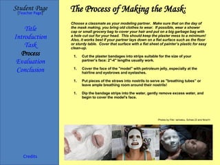 The Process of Making the Mask: Student Page Title Introduction Task Process Evaluation Conclusion Credits [ Teacher Page ] Choose a classmate as your modeling partner.  Make sure that on the day of the mask making, you bring old clothes to wear.  If possible, wear a shower cap or small grocery bag to cover your hair and put on a big garbage bag with a hole cut out for your head.  This should keep the plaster mess to a minimum!  Also, it works best if your partner lays down on a flat surface such as the floor or sturdy table.  Cover that surface with a flat sheet of painter’s plastic for easy clean-up. Cut the plaster bandages into strips suitable for the size of your partner’s face: 2"-4" lengths usually work. Cover the face of the "model" with petroleum jelly, especially at the hairline and eyebrows and eyelashes. Put pieces of the straws into nostrils to serve as "breathing tubes” or leave ample breathing room around their nostrils! Dip the bandage strips into the water, gently remove excess water, and begin to cover the model's face. Photos by Flikr: larinalou, Schwa 23 and Nina’H 