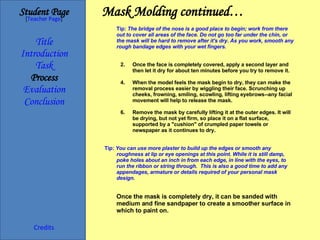 Mask Molding continued… Student Page Title Introduction Task Process Evaluation Conclusion Credits [ Teacher Page ] Tip:   The bridge of the nose is a good place to begin; work from there out to cover all areas of the face. Do not go too far under the chin, or the mask will be hard to remove after it's dry. As you work, smooth any rough bandage edges with your wet fingers. Once the face is completely covered, apply a second layer and then let it dry for about ten minutes before you try to remove it. When the model feels the mask begin to dry, they can make the removal process easier by wiggling their face. Scrunching up cheeks, frowning, smiling, scowling, lifting eyebrows--any facial movement will help to release the mask. Remove the mask by carefully lifting it at the outer edges. It will be drying, but not yet firm, so place it on a flat surface, supported by a "cushion" of crumpled paper towels or newspaper as it continues to dry. Tip:  You can use more plaster to build up the edges or smooth any roughness at lip or eye openings at this point. While it is still damp, poke holes about an inch in from each edge, in line with the eyes, to run the ribbon or string through.  This is also a good time to add any appendages, armature or details required of your personal mask design. Once the mask is completely dry, it can be sanded with medium and fine sandpaper to create a smoother surface in which to paint on. 