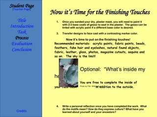 Now it’s Time for the Finishing Touches Student Page Title Introduction Task Process Evaluation Conclusion Credits [ Teacher Page ] Once you sanded your dry, plaster mask, you will need to paint it with 2-3 base coats of gesso to seal in the plaster.  The gesso can be tinted with acrylic paint if a different base color is desired. Transfer designs to face cast with a contrasting marker color. Now it’s time to put on the finishing touches! Recommended materials:  acrylic paints, fabric paints, beads, feathers, fake hair and eyelashes, natural found objects, fabric, leather, glass, photos, magazine cutouts, sequins and so on.  The sky is the limit! Optional:  “What’s inside my head?” You are free to complete the inside of  your face mask  in addition to the outside. Write a personal reflection once you have completed the work.  What do the motifs mean? How do they express culture? What have you learned about yourself and your ancestors? Final Presentation : Class critique will include a 15 minute presentation about your Personal Identity Mask, including a slideshow of the digital 10-15 images required. Photo by Flikr: BrittneyBush 