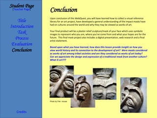 Conclusion   Student Page Title Introduction Task Process Evaluation Conclusion Credits [ Teacher Page ] Upon conclusion of this WebQuest, you will have learned how to collect a visual reference library for an art project, have developed a general understanding of the impact masks have had on cultures around the world and why they may be viewed as works of art. Your final product will be a plaster relief sculpture/mask of your face which uses symbolic images to represent who you are, where you’ve come from and what your hopes are for the future.  This final mask project also includes a digital presentation, web research and a final artist statement. Based upon what you have learned, how does this lesson provide insight on how you view world history and its connection to the development of art?  Were masks considered as works of art among tribal societies and are they considered as works of art today?  Can we appreciate the design and expression of a traditional mask from another culture?  What IS art??? Photo by Flikr: mouse 