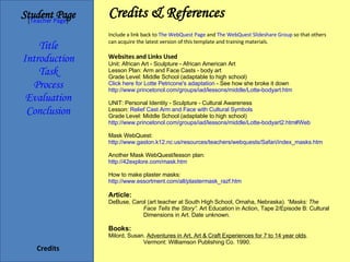 Credits & References Student   Page Title Introduction Task Process Evaluation Conclusion Credits [ Teacher Page ] Include a link back to  The WebQuest Page  and  The WebQuest Slideshare Group  so that others can acquire the latest version of this template and training materials.  Websites and Links Used Unit: African Art - Sculpture - African American Art Lesson Plan: Arm and Face Casts - body art  Grade Level: Middle School (adaptable to high school) Click here for Lotte Petricone's adaptation  - See how she broke it down http://www.princetonol.com/groups/iad/lessons/middle/Lotte-bodyart.htm UNIT: Personal Identity - Sculpture - Cultural Awareness Lesson:  Relief Cast Arm and Face with Cultural Symbols Grade Level: Middle School (adaptable to high school)  http://www.princetonol.com/groups/iad/lessons/middle/Lotte-bodyart2.htm#Web Mask WebQuest: http://www.gaston.k12.nc.us/resources/teachers/webquests/Safari/index_masks.htm Another Mask WebQuest/lesson plan: http://42explore.com/mask.htm How to make plaster masks: http://www.essortment.com/all/plastermask_razf.htm Article: DeBuse, Carol (art teacher at South High School, Omaha, Nebraska).  “Masks: The  Face Tells the Story”.  Art Education in Action, Tape 2/Episode B: Cultural  Dimensions in Art. Date unknown. Books: Milord, Susan.  Adventures in Art, Art & Craft Experiences for 7 to 14 year olds .  Vermont: Williamson Publishing Co. 1990. 