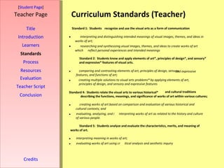 Curriculum Standards (Teacher) [ Student Page ] Title Introduction Learners Standards Process Resources Credits Teacher Page Evaluation Teacher Script Conclusion Standard 1:  Students  recognize and use the visual arts as a form of communication  interpreting and distinguishing intended meanings of visual images, themes, and ideas in  works of art;   researching and synthesizing visual images, themes, and ideas to create works of art  which  reflect personal experiences and intended meanings Standard 2:  Students know and apply elements of art*, principles of design*, and sensory*  and expressive* features of visual arts.   comparing and contrasting elements of art, principles of design, sensory and expressive  features, and functions of art;   creating multiple solutions to visual arts problems* by applying elements of art,  principles of design, and sensory and expressive features Standard 4:  Students relate the visual arts to various historical* and cultural   traditions   describing the functions, meanings, and significance of works of art within various cultures;   creating works of art based on comparison and evaluation of various historical and  cultural contexts; and   evaluating, analyzing, and i nterpreting works of art as related to the history and culture  of various people.  Standard 5:  Students analyze and evaluate the characteristics, merits, and meaning of  works of art.    interpreting meaning in works of art;   evaluating works of art using cr itical analysis and aesthetic inquiry 